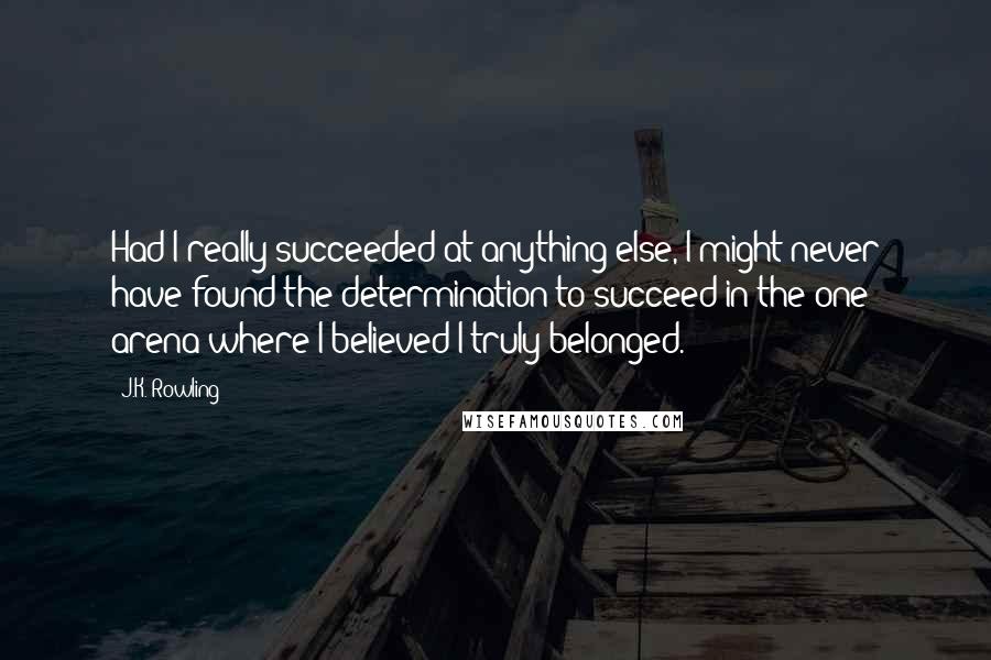 J.K. Rowling Quotes: Had I really succeeded at anything else, I might never have found the determination to succeed in the one arena where I believed I truly belonged.