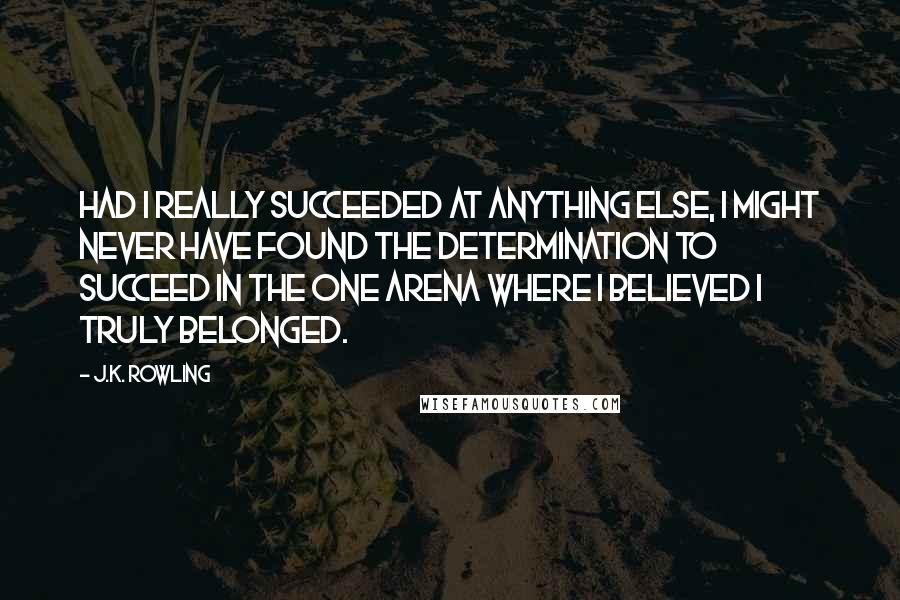 J.K. Rowling Quotes: Had I really succeeded at anything else, I might never have found the determination to succeed in the one arena where I believed I truly belonged.