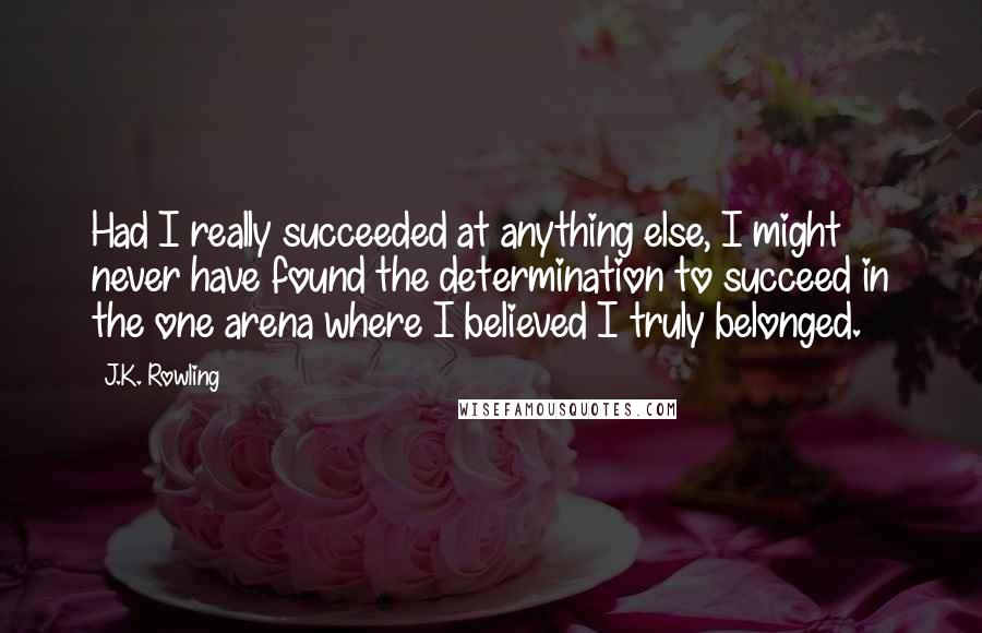 J.K. Rowling Quotes: Had I really succeeded at anything else, I might never have found the determination to succeed in the one arena where I believed I truly belonged.
