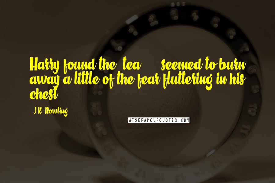 J.K. Rowling Quotes: Harry found the [tea] ... seemed to burn away a little of the fear fluttering in his chest.