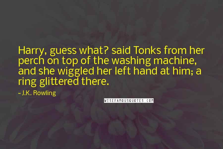J.K. Rowling Quotes: Harry, guess what? said Tonks from her perch on top of the washing machine, and she wiggled her left hand at him; a ring glittered there.