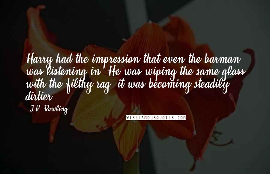 J.K. Rowling Quotes: Harry had the impression that even the barman was listening in. He was wiping the same glass with the filthy rag; it was becoming steadily dirtier.
