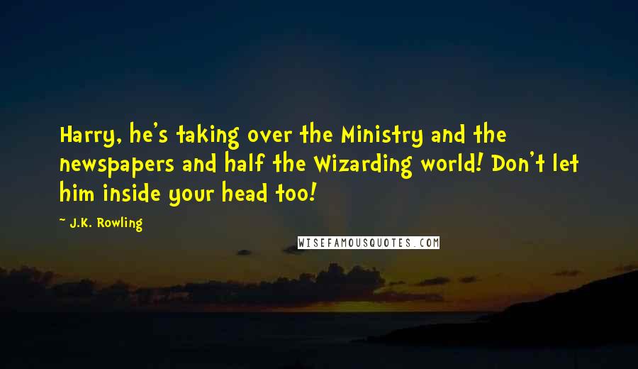 J.K. Rowling Quotes: Harry, he's taking over the Ministry and the newspapers and half the Wizarding world! Don't let him inside your head too!