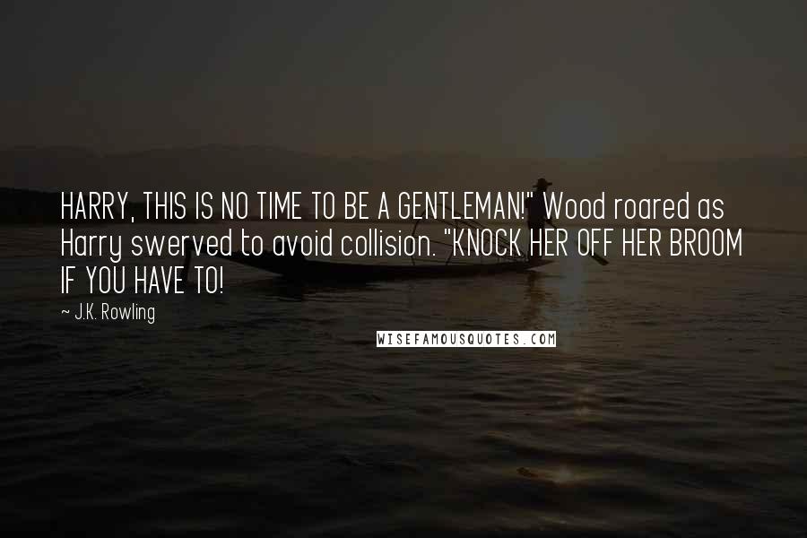 J.K. Rowling Quotes: HARRY, THIS IS NO TIME TO BE A GENTLEMAN!" Wood roared as Harry swerved to avoid collision. "KNOCK HER OFF HER BROOM IF YOU HAVE TO!