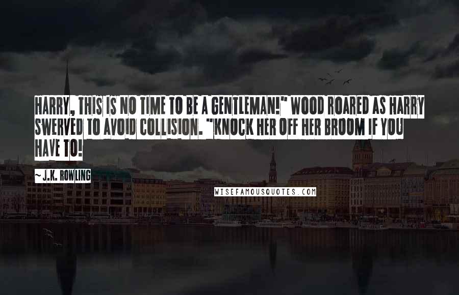 J.K. Rowling Quotes: HARRY, THIS IS NO TIME TO BE A GENTLEMAN!" Wood roared as Harry swerved to avoid collision. "KNOCK HER OFF HER BROOM IF YOU HAVE TO!