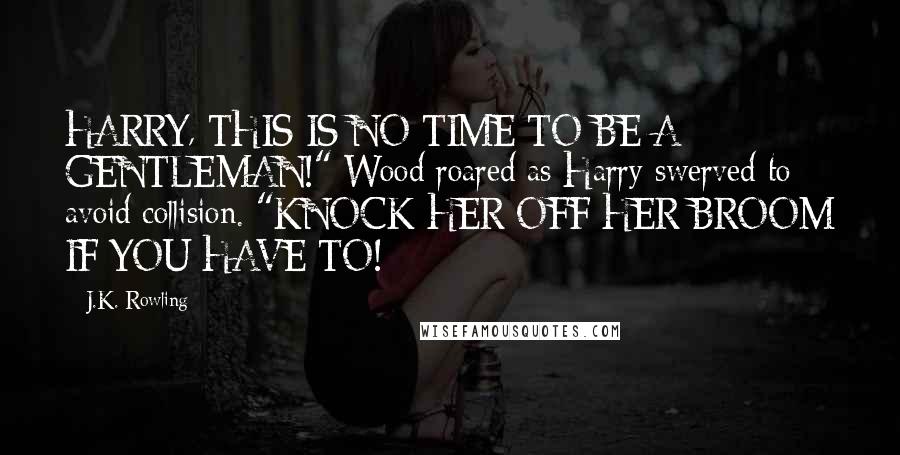 J.K. Rowling Quotes: HARRY, THIS IS NO TIME TO BE A GENTLEMAN!" Wood roared as Harry swerved to avoid collision. "KNOCK HER OFF HER BROOM IF YOU HAVE TO!