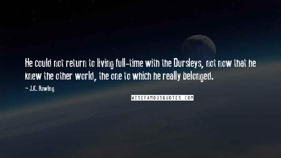 J.K. Rowling Quotes: He could not return to living full-time with the Dursleys, not now that he knew the other world, the one to which he really belonged.