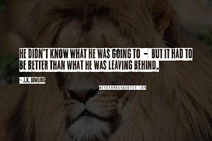 J.K. Rowling Quotes: He didn't know what he was going to  -  but it had to be better than what he was leaving behind.