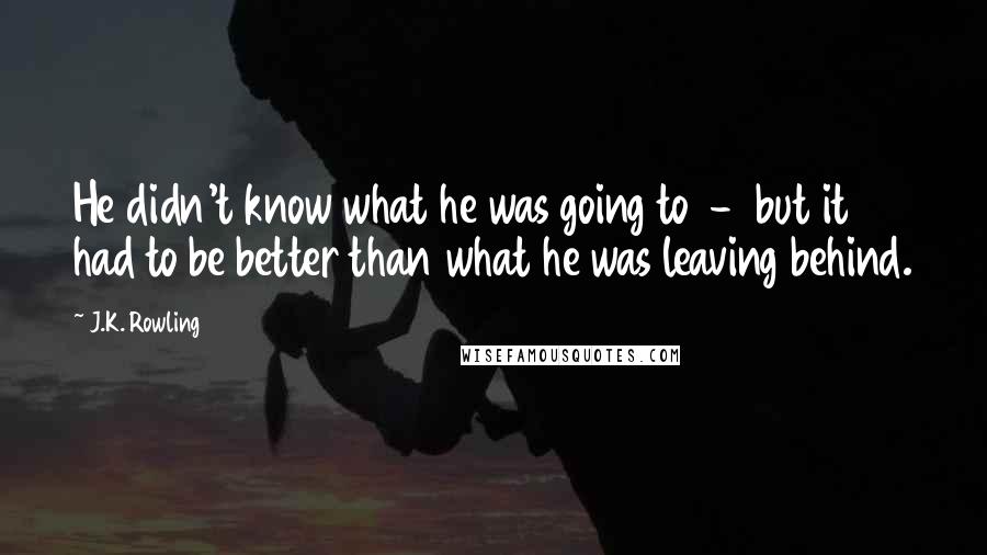 J.K. Rowling Quotes: He didn't know what he was going to  -  but it had to be better than what he was leaving behind.