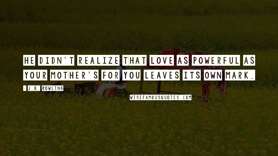 J.K. Rowling Quotes: He didn't realize that love as powerful as your mother's for you leaves its own mark.