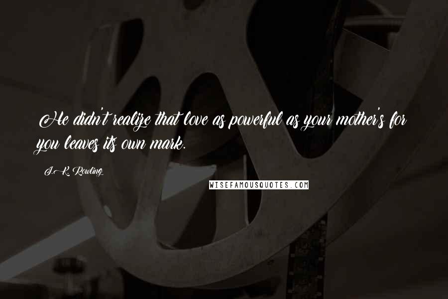 J.K. Rowling Quotes: He didn't realize that love as powerful as your mother's for you leaves its own mark.