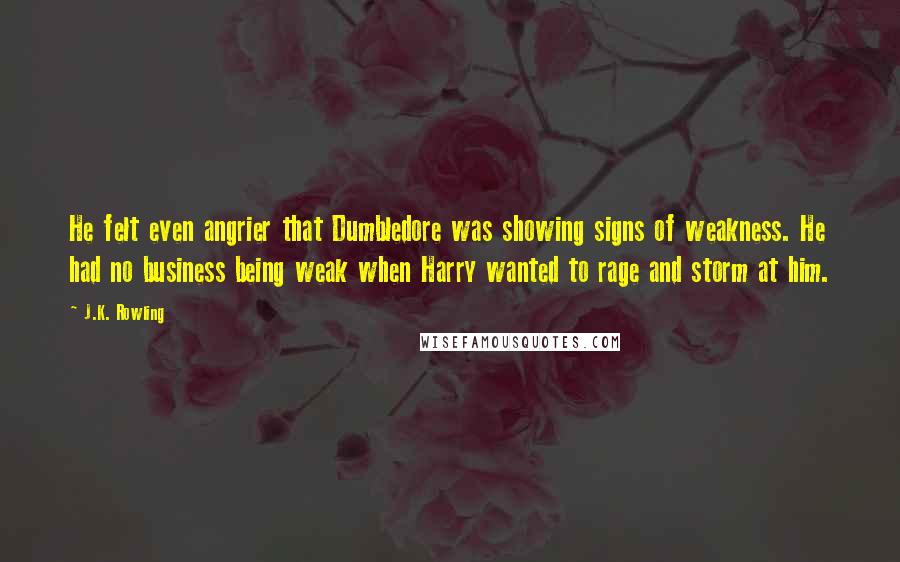 J.K. Rowling Quotes: He felt even angrier that Dumbledore was showing signs of weakness. He had no business being weak when Harry wanted to rage and storm at him.
