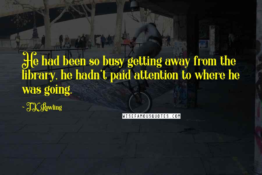 J.K. Rowling Quotes: He had been so busy getting away from the library, he hadn't paid attention to where he was going.