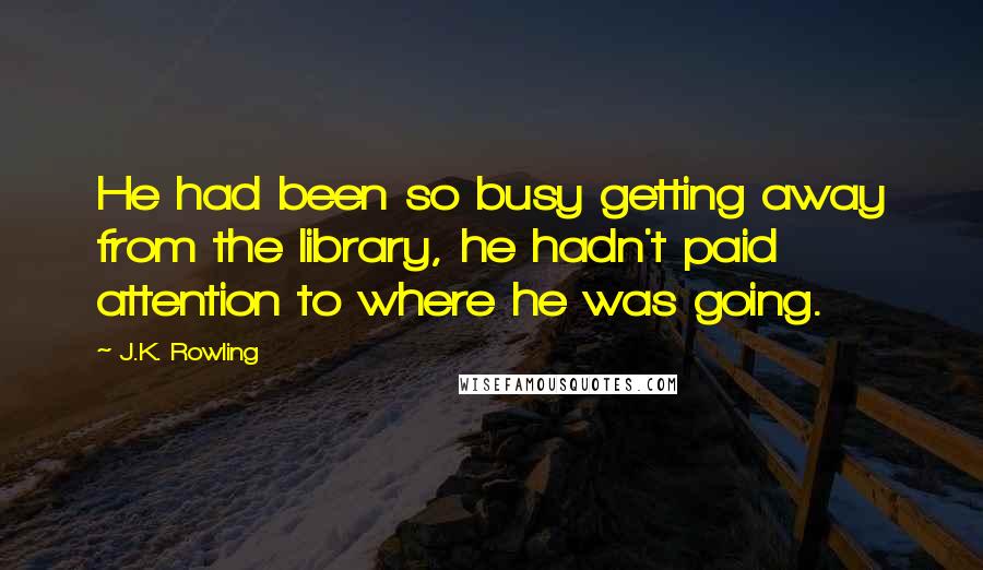 J.K. Rowling Quotes: He had been so busy getting away from the library, he hadn't paid attention to where he was going.