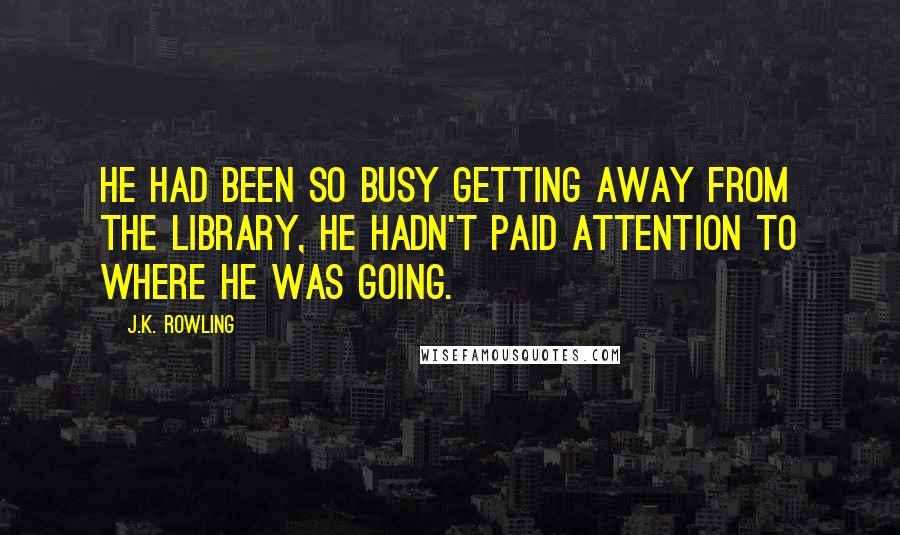 J.K. Rowling Quotes: He had been so busy getting away from the library, he hadn't paid attention to where he was going.