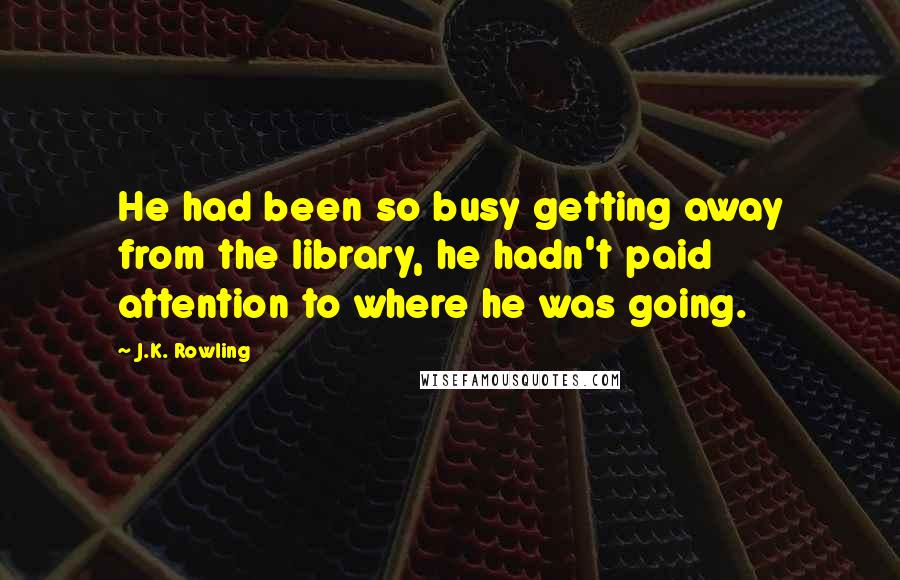 J.K. Rowling Quotes: He had been so busy getting away from the library, he hadn't paid attention to where he was going.