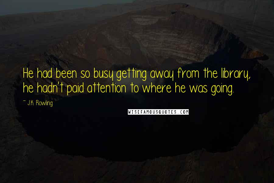 J.K. Rowling Quotes: He had been so busy getting away from the library, he hadn't paid attention to where he was going.