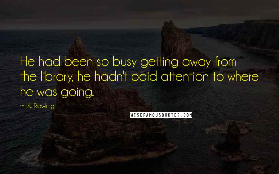 J.K. Rowling Quotes: He had been so busy getting away from the library, he hadn't paid attention to where he was going.