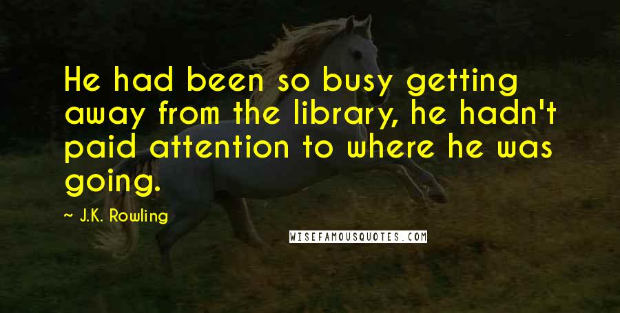 J.K. Rowling Quotes: He had been so busy getting away from the library, he hadn't paid attention to where he was going.