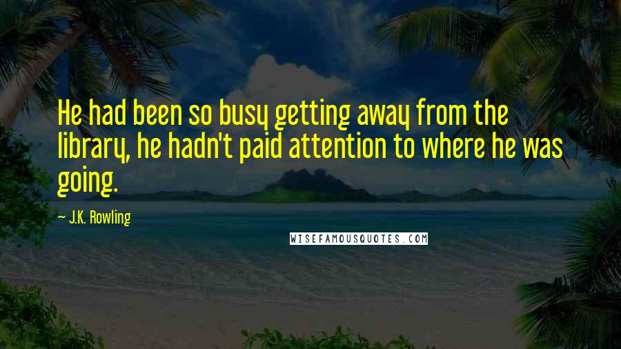 J.K. Rowling Quotes: He had been so busy getting away from the library, he hadn't paid attention to where he was going.