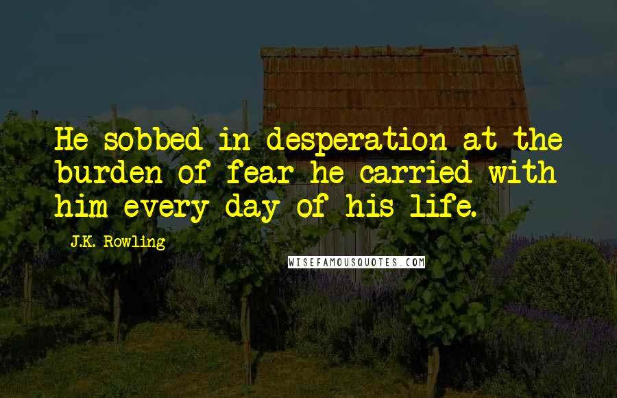 J.K. Rowling Quotes: He sobbed in desperation at the burden of fear he carried with him every day of his life.