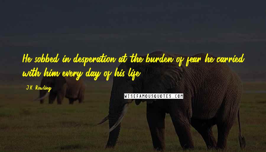 J.K. Rowling Quotes: He sobbed in desperation at the burden of fear he carried with him every day of his life.