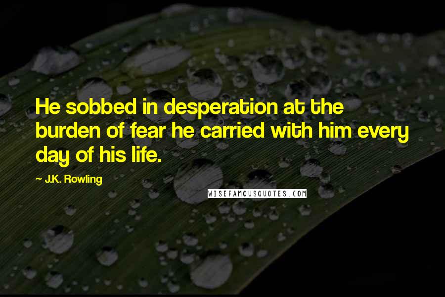 J.K. Rowling Quotes: He sobbed in desperation at the burden of fear he carried with him every day of his life.