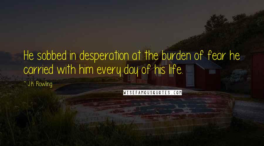 J.K. Rowling Quotes: He sobbed in desperation at the burden of fear he carried with him every day of his life.