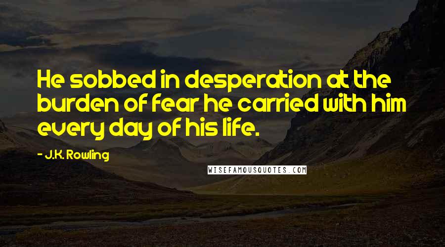 J.K. Rowling Quotes: He sobbed in desperation at the burden of fear he carried with him every day of his life.