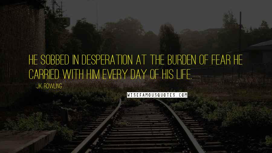 J.K. Rowling Quotes: He sobbed in desperation at the burden of fear he carried with him every day of his life.