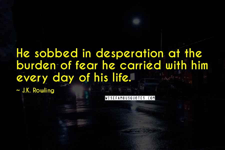 J.K. Rowling Quotes: He sobbed in desperation at the burden of fear he carried with him every day of his life.