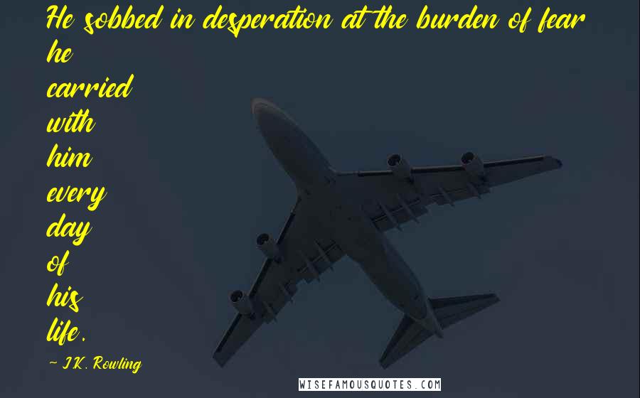 J.K. Rowling Quotes: He sobbed in desperation at the burden of fear he carried with him every day of his life.