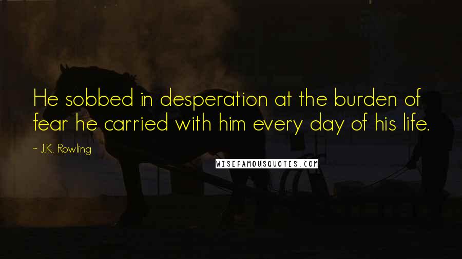 J.K. Rowling Quotes: He sobbed in desperation at the burden of fear he carried with him every day of his life.