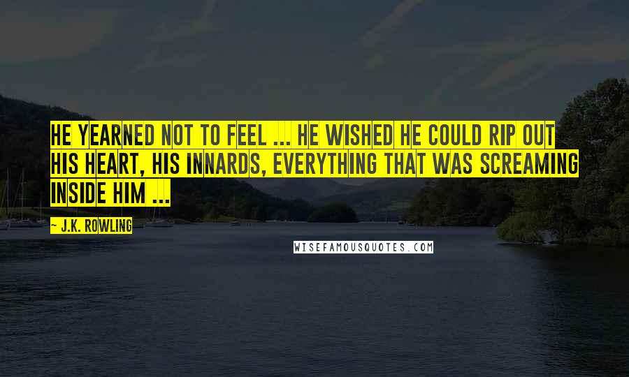 J.K. Rowling Quotes: He yearned not to feel ... He wished he could rip out his heart, his innards, everything that was screaming inside him ...