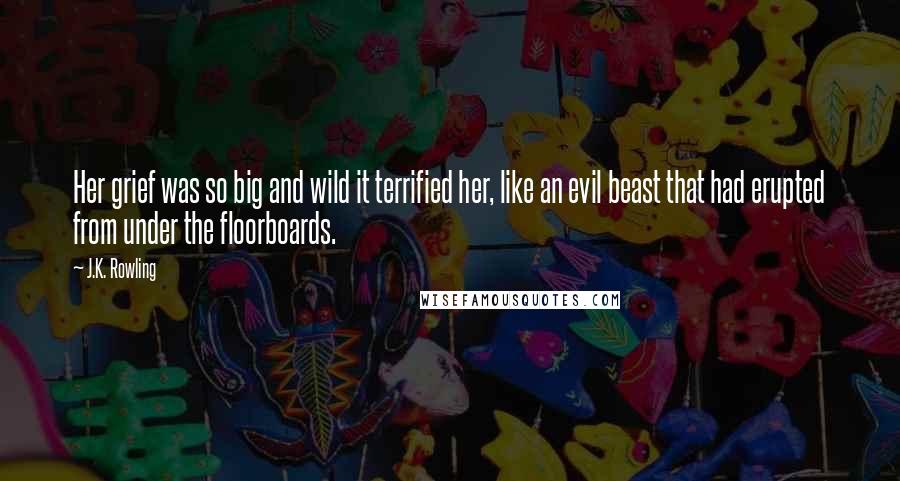 J.K. Rowling Quotes: Her grief was so big and wild it terrified her, like an evil beast that had erupted from under the floorboards.