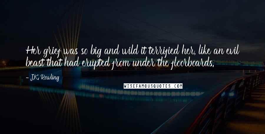 J.K. Rowling Quotes: Her grief was so big and wild it terrified her, like an evil beast that had erupted from under the floorboards.