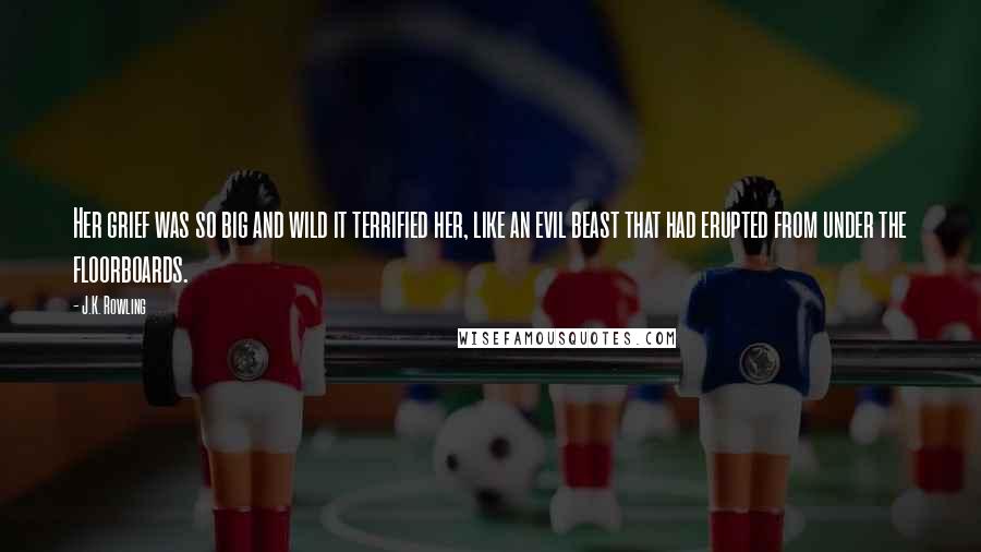 J.K. Rowling Quotes: Her grief was so big and wild it terrified her, like an evil beast that had erupted from under the floorboards.