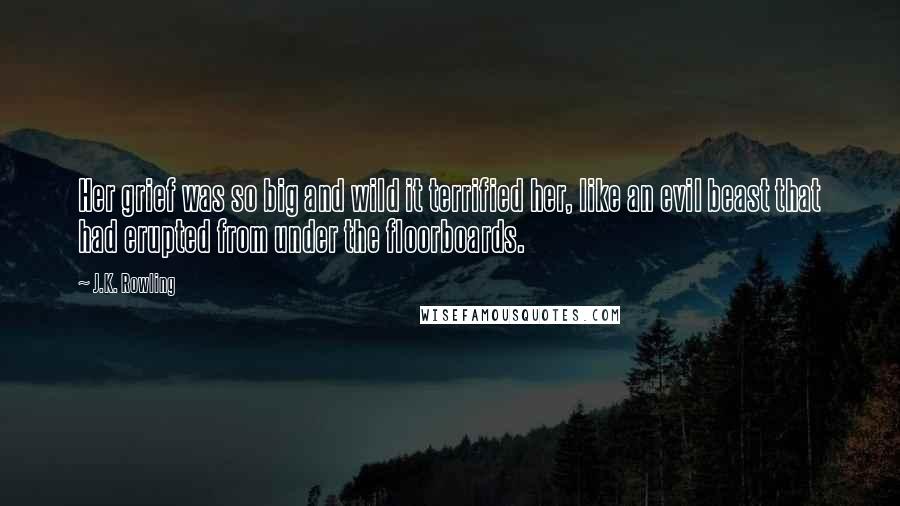 J.K. Rowling Quotes: Her grief was so big and wild it terrified her, like an evil beast that had erupted from under the floorboards.