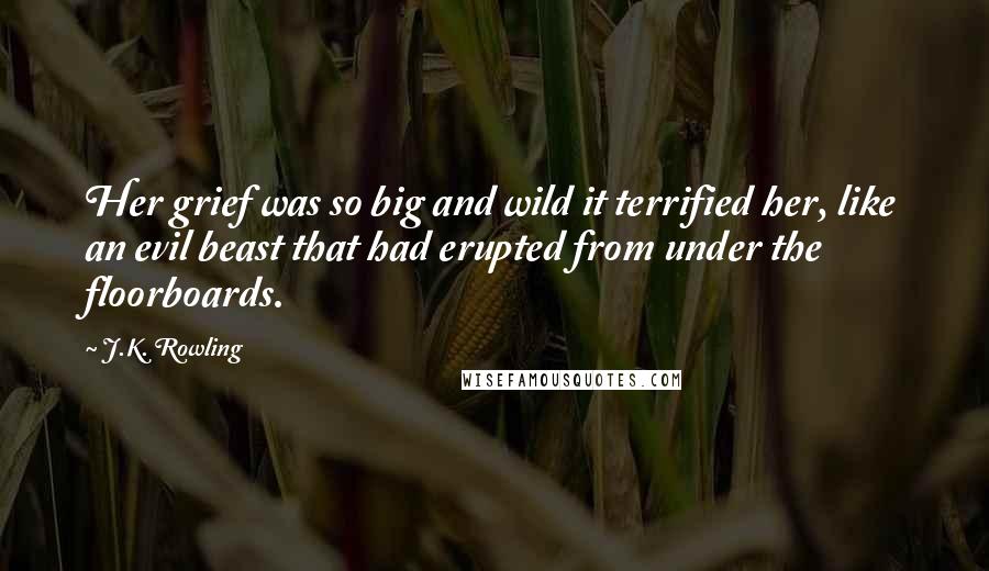 J.K. Rowling Quotes: Her grief was so big and wild it terrified her, like an evil beast that had erupted from under the floorboards.