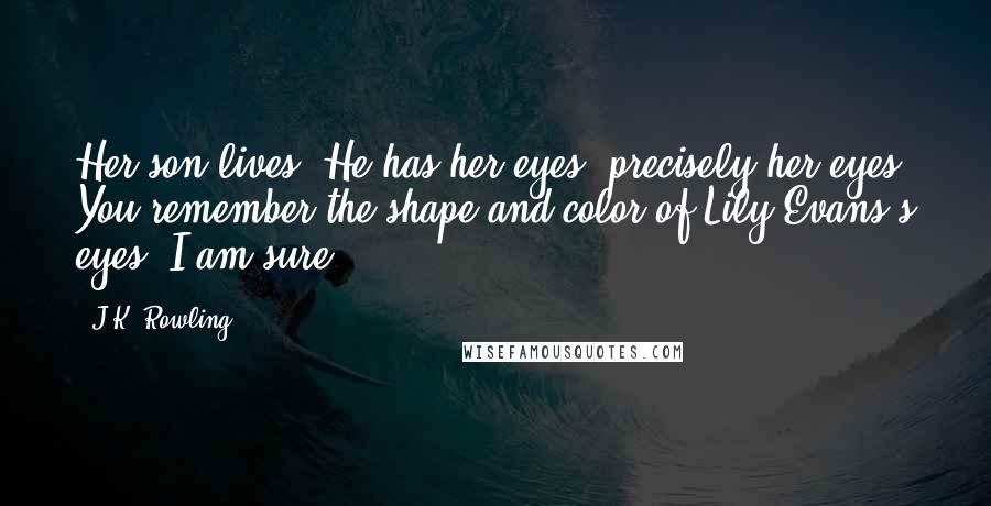 J.K. Rowling Quotes: Her son lives. He has her eyes, precisely her eyes. You remember the shape and color of Lily Evans's eyes, I am sure?