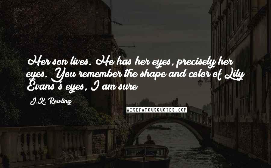 J.K. Rowling Quotes: Her son lives. He has her eyes, precisely her eyes. You remember the shape and color of Lily Evans's eyes, I am sure?