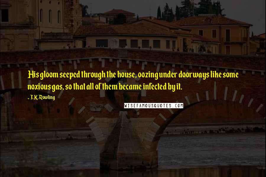 J.K. Rowling Quotes: His gloom seeped through the house, oozing under doorways like some noxious gas, so that all of them became infected by it.