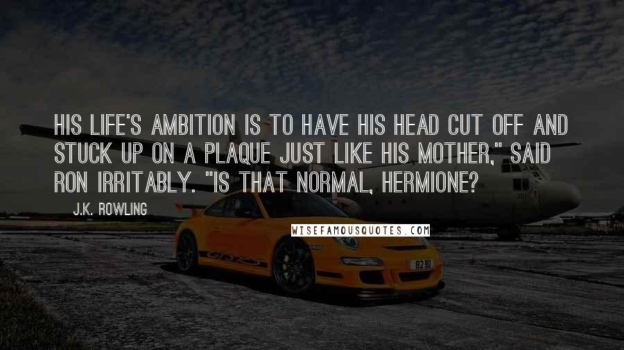 J.K. Rowling Quotes: His life's ambition is to have his head cut off and stuck up on a plaque just like his mother," said Ron irritably. "Is that normal, Hermione?