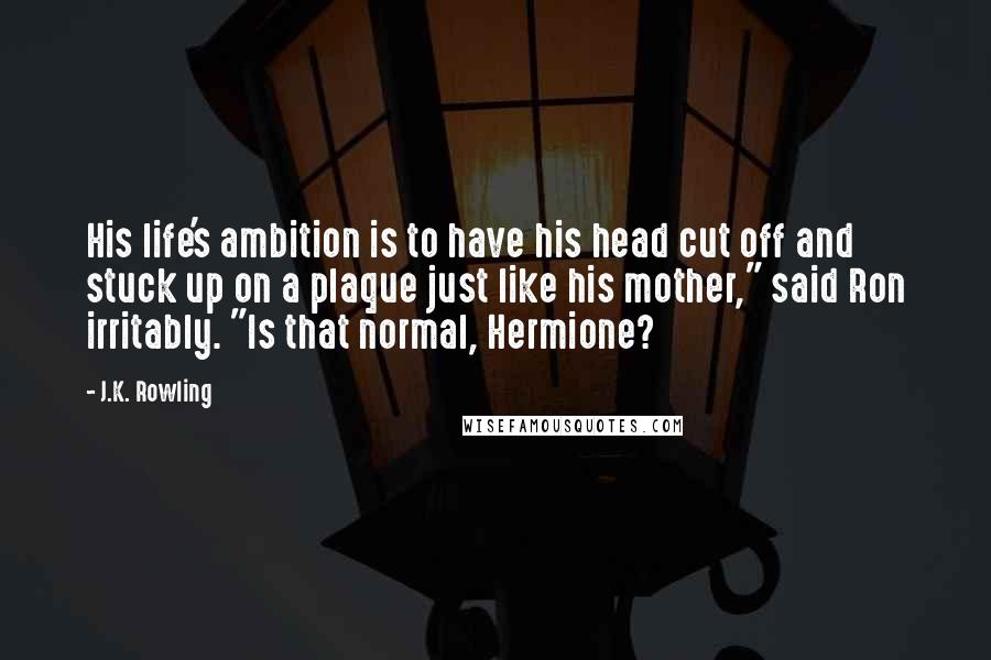 J.K. Rowling Quotes: His life's ambition is to have his head cut off and stuck up on a plaque just like his mother," said Ron irritably. "Is that normal, Hermione?