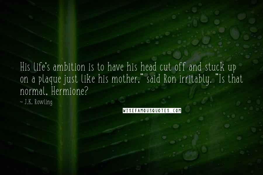 J.K. Rowling Quotes: His life's ambition is to have his head cut off and stuck up on a plaque just like his mother," said Ron irritably. "Is that normal, Hermione?