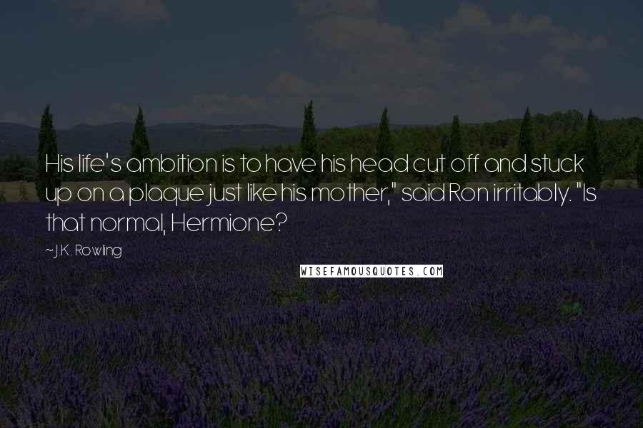 J.K. Rowling Quotes: His life's ambition is to have his head cut off and stuck up on a plaque just like his mother," said Ron irritably. "Is that normal, Hermione?