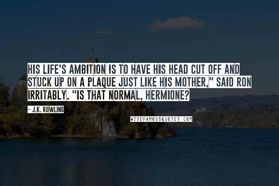 J.K. Rowling Quotes: His life's ambition is to have his head cut off and stuck up on a plaque just like his mother," said Ron irritably. "Is that normal, Hermione?