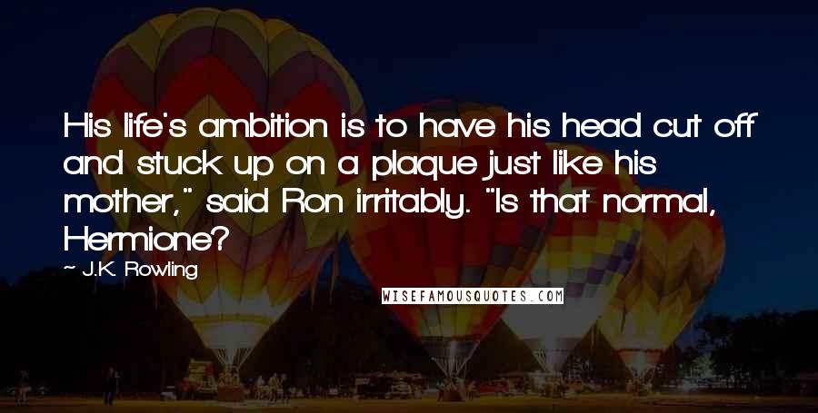 J.K. Rowling Quotes: His life's ambition is to have his head cut off and stuck up on a plaque just like his mother," said Ron irritably. "Is that normal, Hermione?