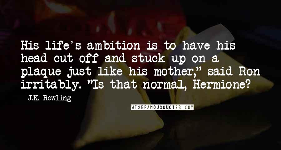 J.K. Rowling Quotes: His life's ambition is to have his head cut off and stuck up on a plaque just like his mother," said Ron irritably. "Is that normal, Hermione?