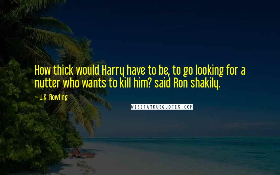 J.K. Rowling Quotes: How thick would Harry have to be, to go looking for a nutter who wants to kill him? said Ron shakily.